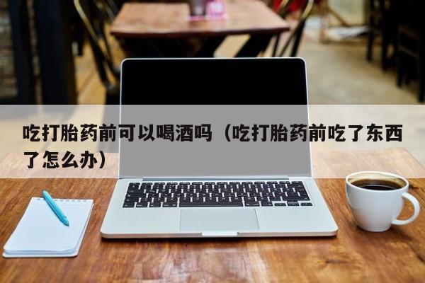 米非司酮打胎药购买吃打胎药前可以喝酒吗（吃打胎药前吃了东西了怎么办）